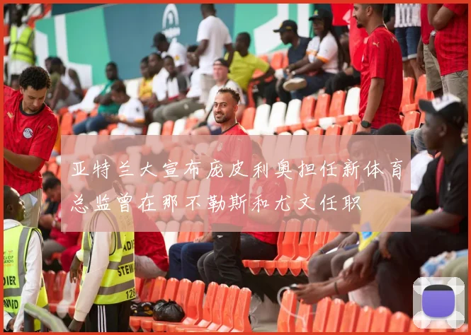 亚特兰大宣布庞皮利奥担任新体育总监曾在那不勒斯和尤文任职