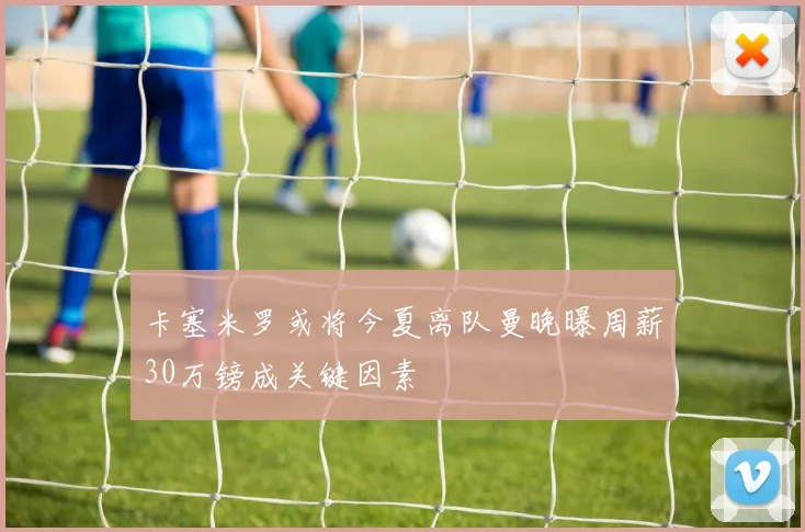 卡塞米罗或将今夏离队曼晚曝周薪30万镑成关键因素