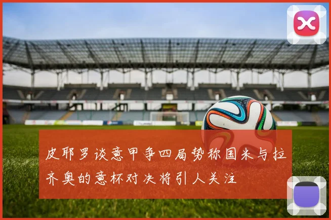 皮耶罗谈意甲争四局势称国米与拉齐奥的意杯对决将引人关注