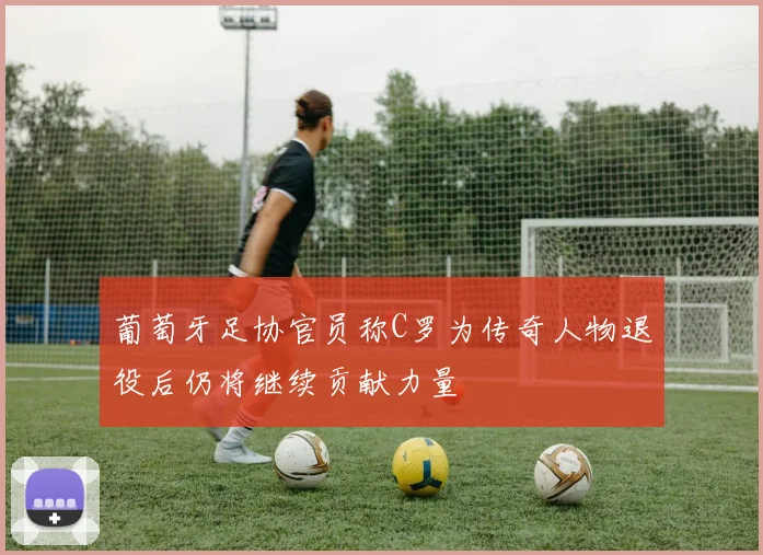 葡萄牙足协官员称C罗为传奇人物退役后仍将继续贡献力量