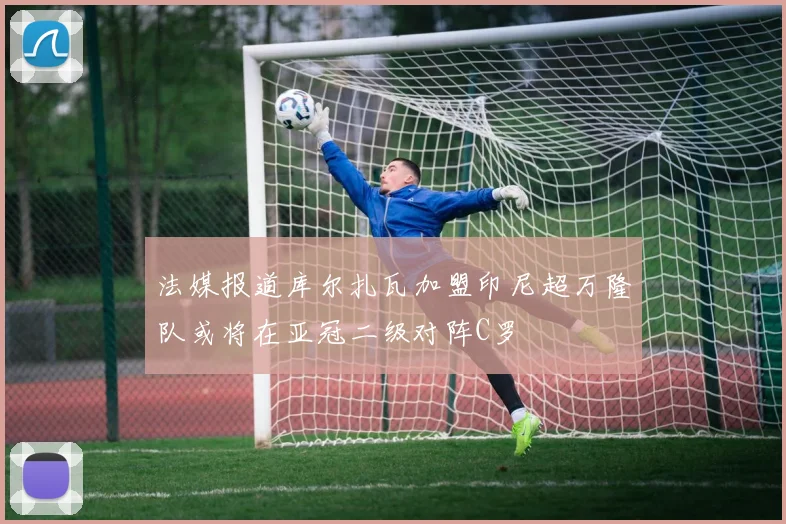 法媒报道库尔扎瓦加盟印尼超万隆队或将在亚冠二级对阵C罗