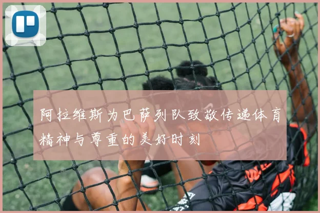 阿拉维斯为巴萨列队致敬传递体育精神与尊重的美好时刻