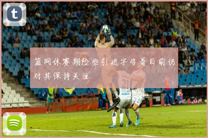篮网休赛期险些引进字母哥目前仍对其保持关注