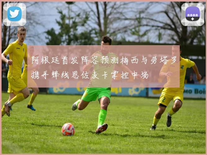 阿根廷首发阵容预测梅西与劳塔罗携手锋线恩佐麦卡掌控中场