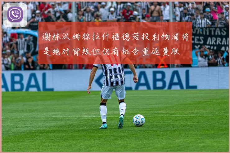 谢林汉姆称拉什福德若投利物浦将是绝对背叛但仍有机会重返曼联