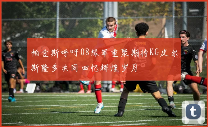 帕金斯呼吁08绿军重聚期待KG皮尔斯隆多共同回忆辉煌岁月