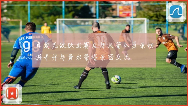 真爱无敌狄龙赛后与火箭队员亲切握手并与费尔蒂塔亲密交流