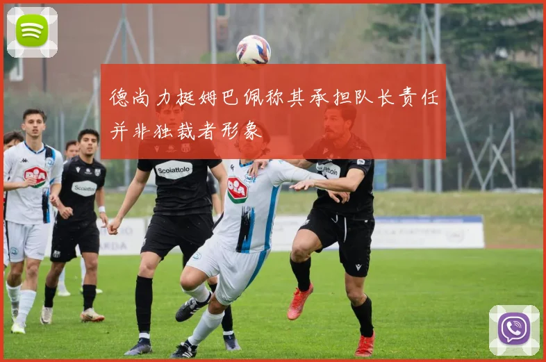 德尚力挺姆巴佩称其承担队长责任并非独裁者形象