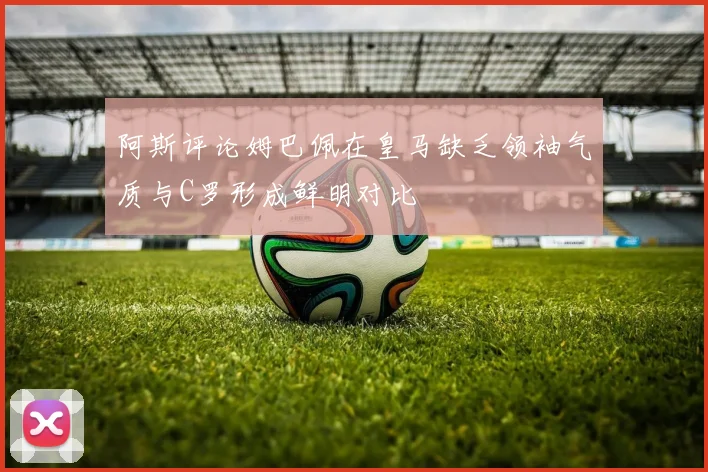 阿斯评论姆巴佩在皇马缺乏领袖气质与C罗形成鲜明对比
