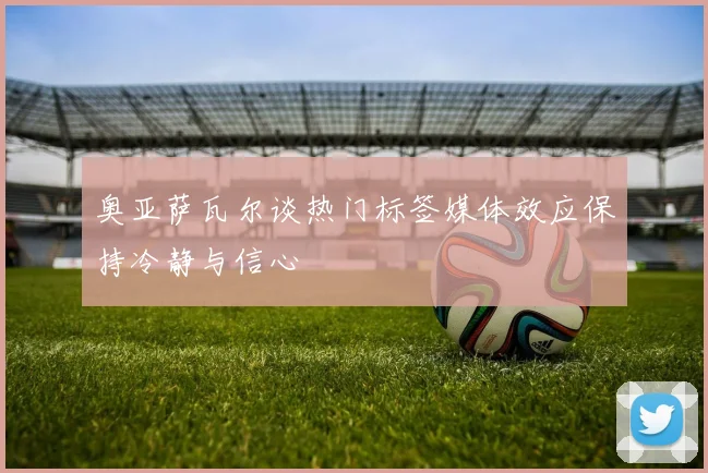 奥亚萨瓦尔谈热门标签媒体效应保持冷静与信心